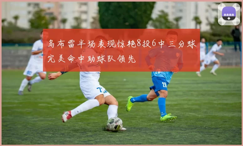 乌布雷半场表现惊艳8投6中三分球完美命中助球队领先