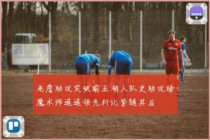 老詹助攻突破前五湖人队史助攻榜魔术师遥遥领先科比紧随其后