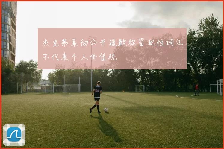 杰克弗莱彻公开道歉称冒犯性词汇不代表个人价值观