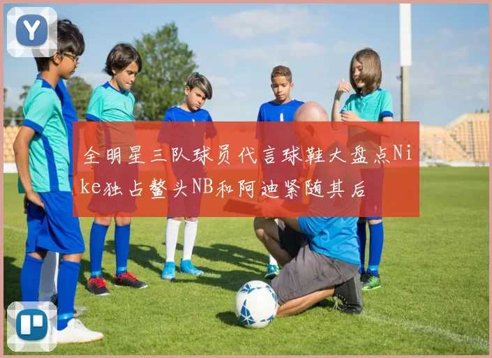 全明星三队球员代言球鞋大盘点Nike独占鳌头NB和阿迪紧随其后