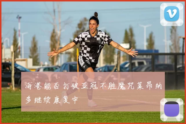 海港能否打破亚冠不胜魔咒莱昂纳多继续康复中