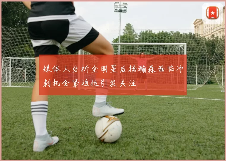 媒体人分析全明星后杨瀚森面临冲刺机会紧迫性引发关注