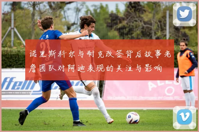 诺里斯科尔与耐克改签背后故事老詹团队对阿迪表现的关注与影响
