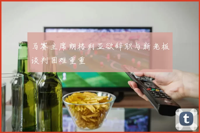马赛主席朗格利亚欲辞职与新老板谈判困难重重