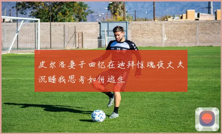 皮尔洛妻子回忆在迪拜惊魂夜丈夫沉睡我思考如何逃生