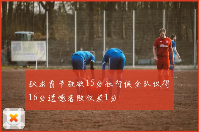 狄龙首节狂砍15分独行侠全队仅得16分遗憾落败仅差1分