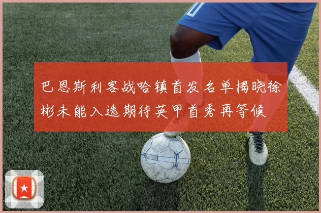 巴恩斯利客战哈镇首发名单揭晓徐彬未能入选期待英甲首秀再等候