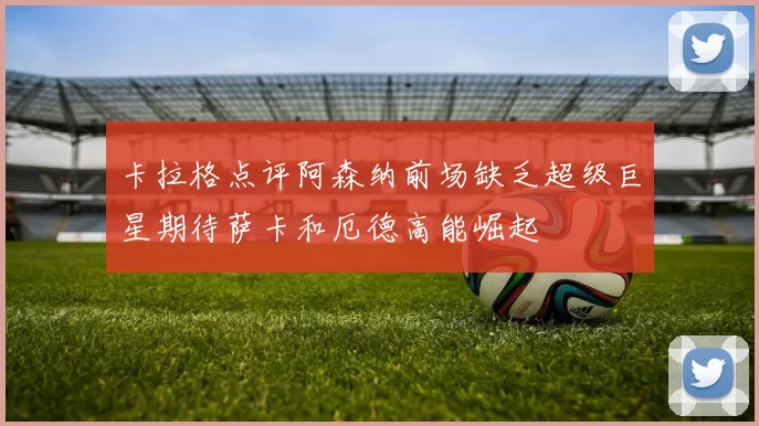 卡拉格点评阿森纳前场缺乏超级巨星期待萨卡和厄德高能崛起