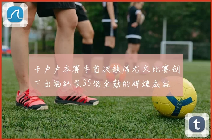 卡卢卢本赛季首次缺席尤文比赛创下出场纪录35场全勤的辉煌成就