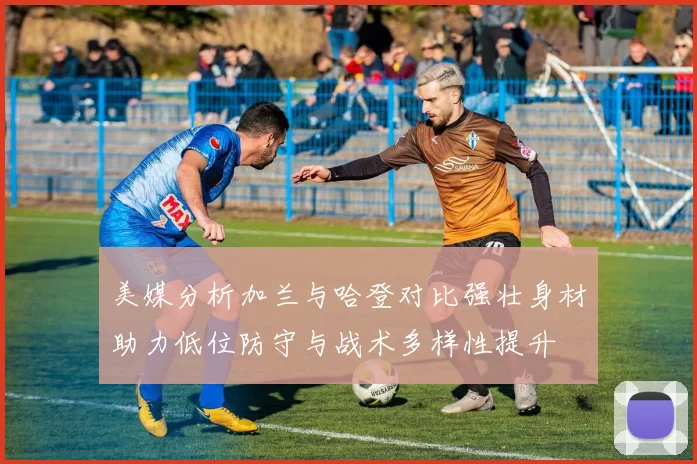 美媒分析加兰与哈登对比强壮身材助力低位防守与战术多样性提升