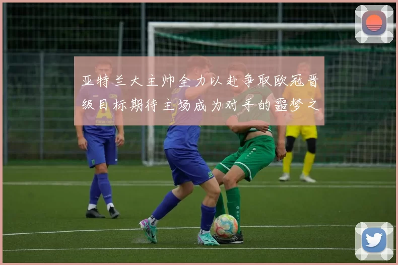 亚特兰大主帅全力以赴争取欧冠晋级目标期待主场成为对手的噩梦之地