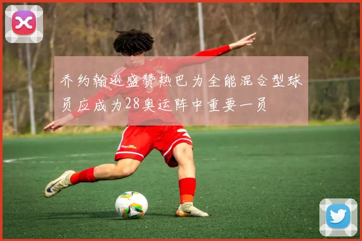 乔约翰逊盛赞热巴为全能混合型球员应成为28奥运阵中重要一员